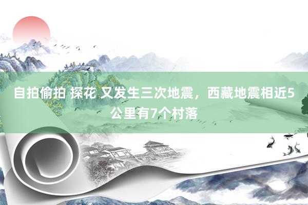 自拍偷拍 探花 又发生三次地震，西藏地震相近5公里有7个村落