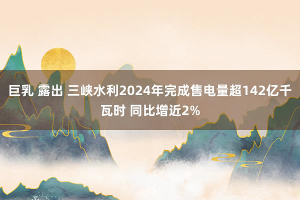 巨乳 露出 三峡水利2024年完成售电量超142亿千瓦时 同比增近2%