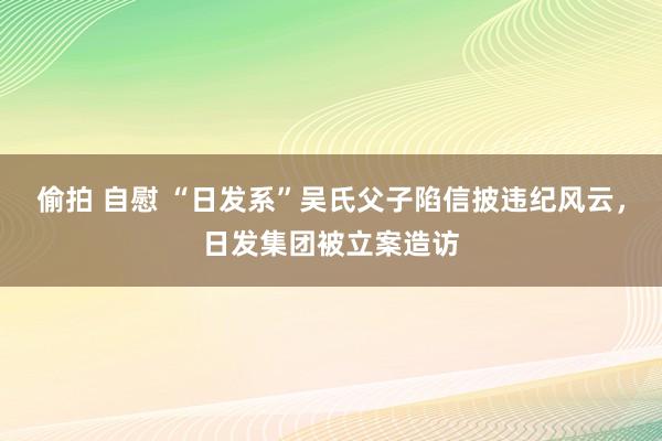 偷拍 自慰 “日发系”吴氏父子陷信披违纪风云，日发集团被立案造访