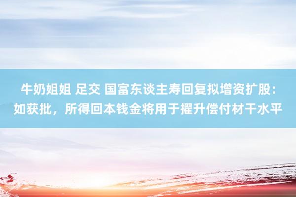 牛奶姐姐 足交 国富东谈主寿回复拟增资扩股：如获批，所得回本钱金将用于擢升偿付材干水平