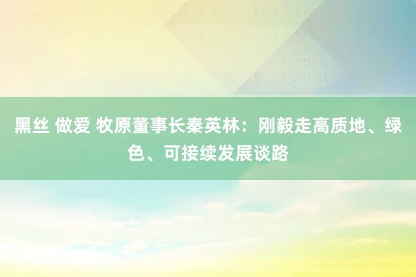 黑丝 做爱 牧原董事长秦英林：刚毅走高质地、绿色、可接续发展谈路