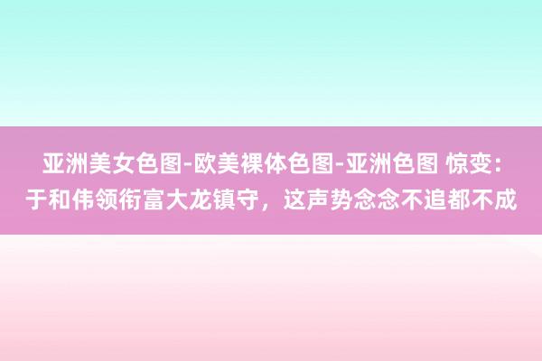 亚洲美女色图-欧美裸体色图-亚洲色图 惊变：于和伟领衔富大龙镇守，这声势念念不追都不成