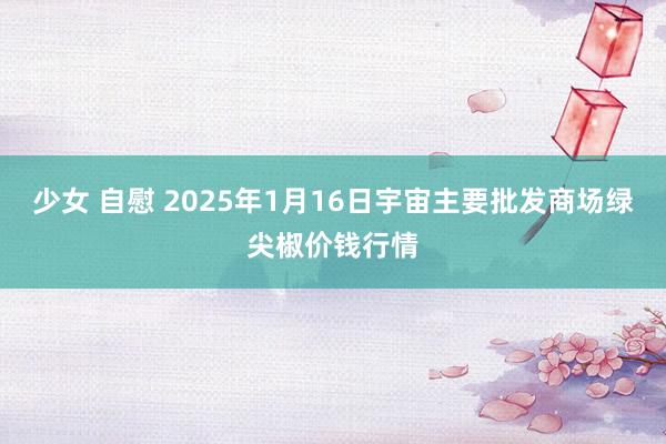 少女 自慰 2025年1月16日宇宙主要批发商场绿尖椒价钱行情