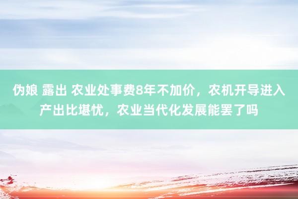 伪娘 露出 农业处事费8年不加价，农机开导进入产出比堪忧，农业当代化发展能罢了吗