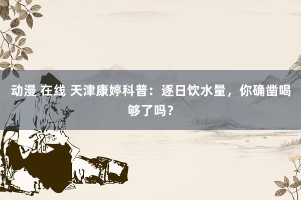 动漫 在线 天津康婷科普：逐日饮水量，你确凿喝够了吗？